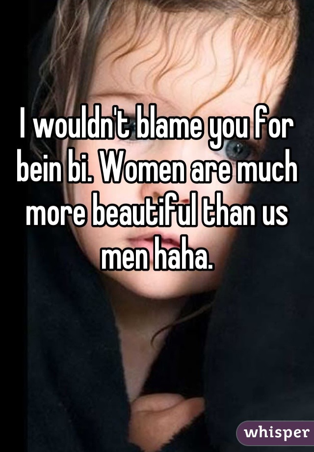 I wouldn't blame you for bein bi. Women are much more beautiful than us men haha.