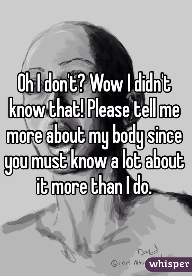 Oh I don't? Wow I didn't know that! Please tell me more about my body since you must know a lot about it more than I do.