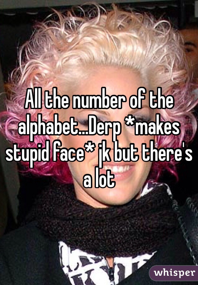 All the number of the alphabet...Derp *makes stupid face* jk but there's a lot 