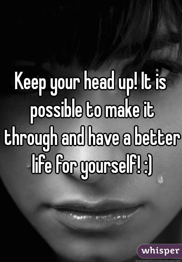Keep your head up! It is possible to make it through and have a better life for yourself! :)