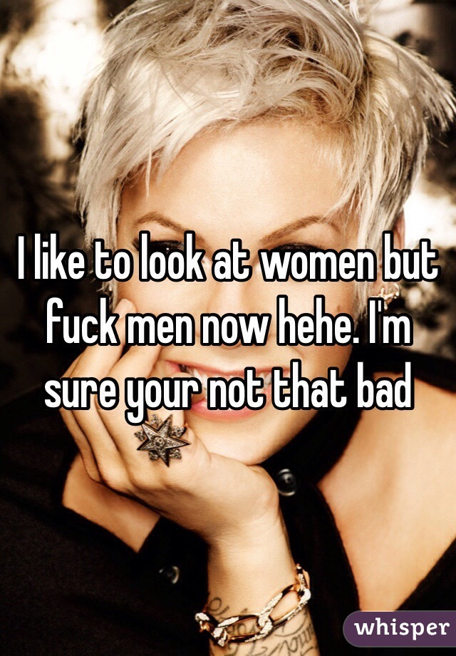 I like to look at women but fuck men now hehe. I'm sure your not that bad 