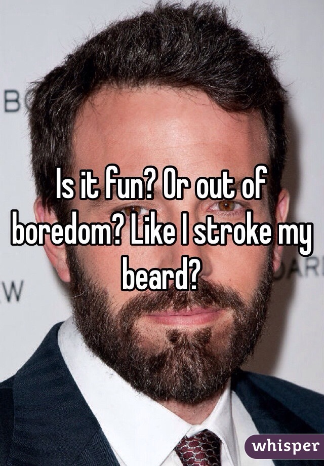 Is it fun? Or out of boredom? Like I stroke my beard?