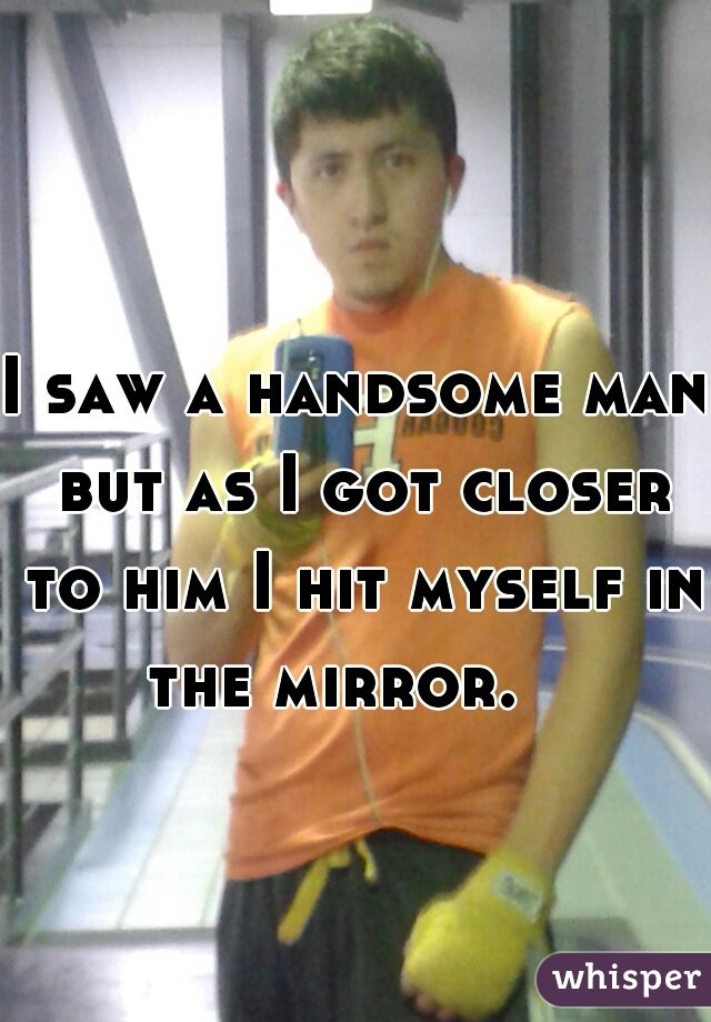 I saw a handsome man but as I got closer to him I hit myself in the mirror.   