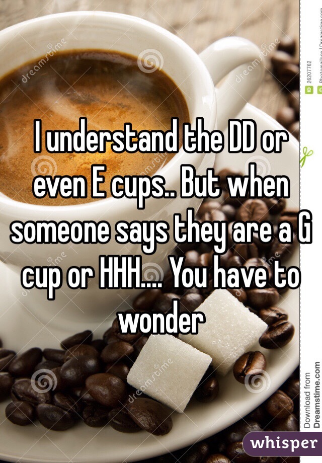 I understand the DD or even E cups.. But when someone says they are a G cup or HHH.... You have to wonder 