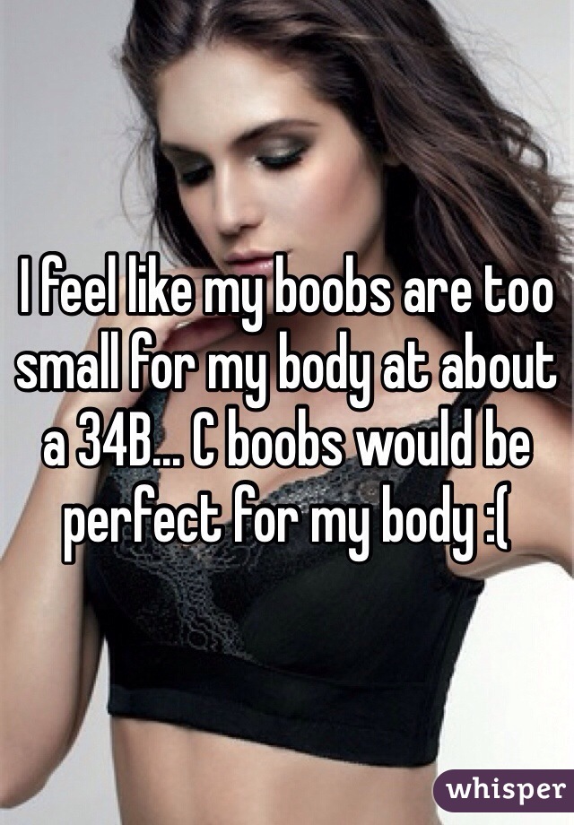 I feel like my boobs are too small for my body at about a 34B... C boobs would be perfect for my body :(