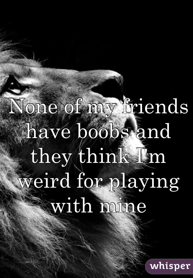 None of my friends have boobs and they think I'm weird for playing with mine