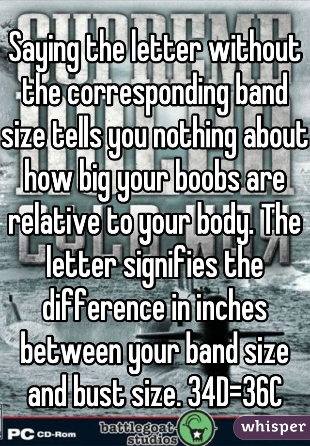 Saying the letter without the corresponding band size tells you nothing about how big your boobs are relative to your body. The letter signifies the difference in inches between your band size and bust size. 34D=36C