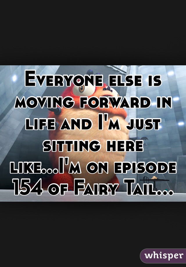 Everyone else is moving forward in life and I'm just sitting here like...I'm on episode 154 of Fairy Tail...