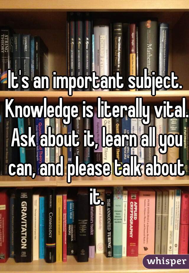 It's an important subject. Knowledge is literally vital. Ask about it, learn all you can, and please talk about it.