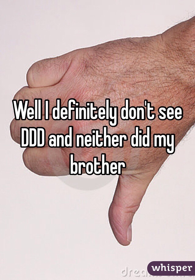 Well I definitely don't see DDD and neither did my brother 