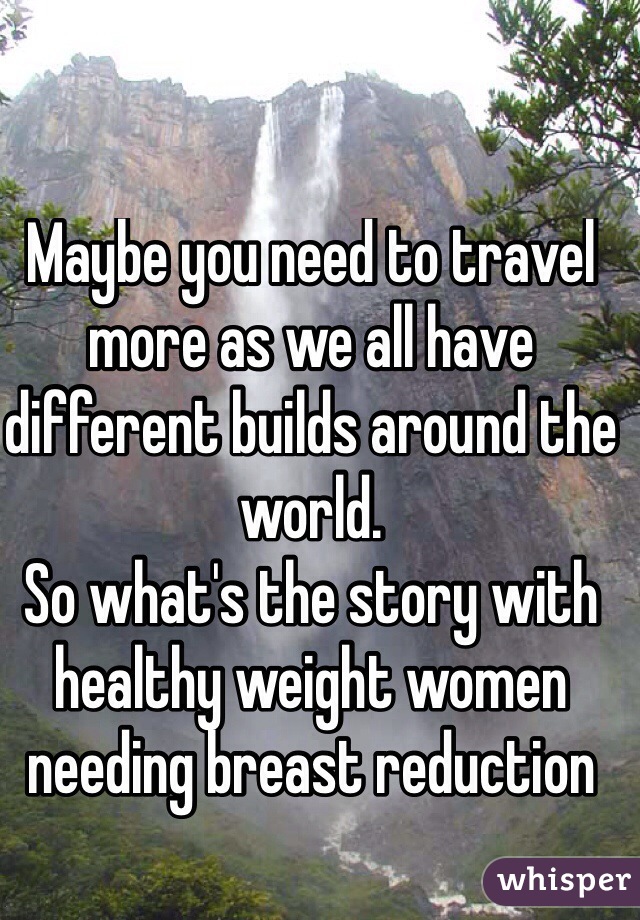 Maybe you need to travel more as we all have different builds around the world.
So what's the story with healthy weight women needing breast reduction
