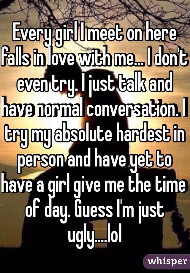 Every girl I meet on here falls in love with me... I don't even try. I just talk and have normal conversation. I try my absolute hardest in person and have yet to have a girl give me the time of day. Guess I'm just ugly....lol