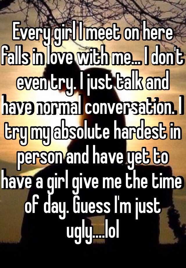 Every girl I meet on here falls in love with me... I don't even try. I just talk and have normal conversation. I try my absolute hardest in person and have yet to have a girl give me the time of day. Guess I'm just ugly....lol