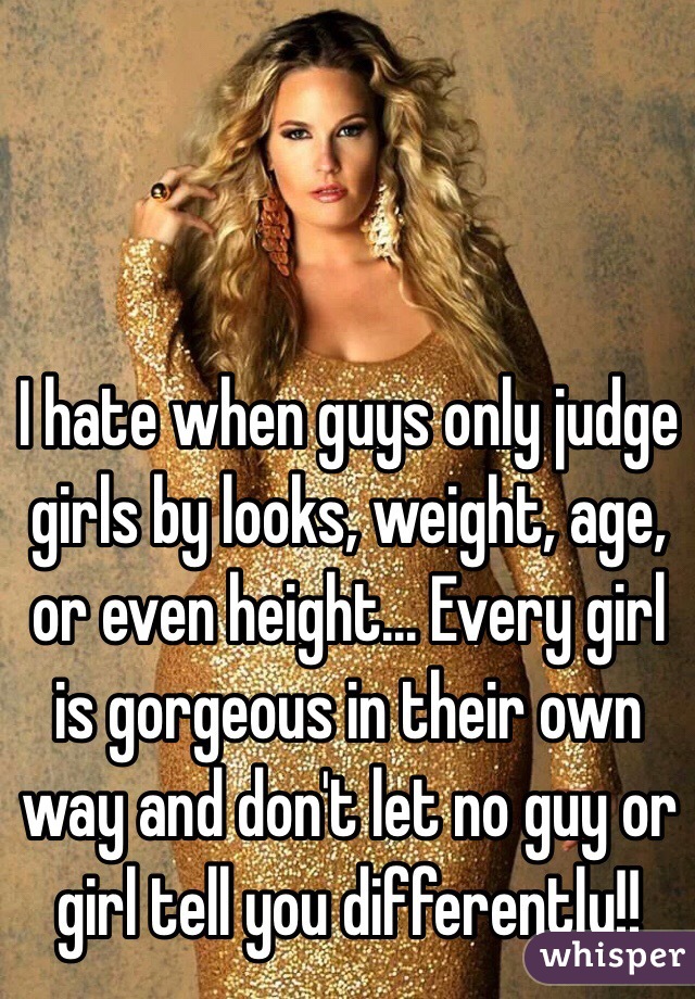 I hate when guys only judge girls by looks, weight, age, or even height... Every girl is gorgeous in their own way and don't let no guy or girl tell you differently!!
