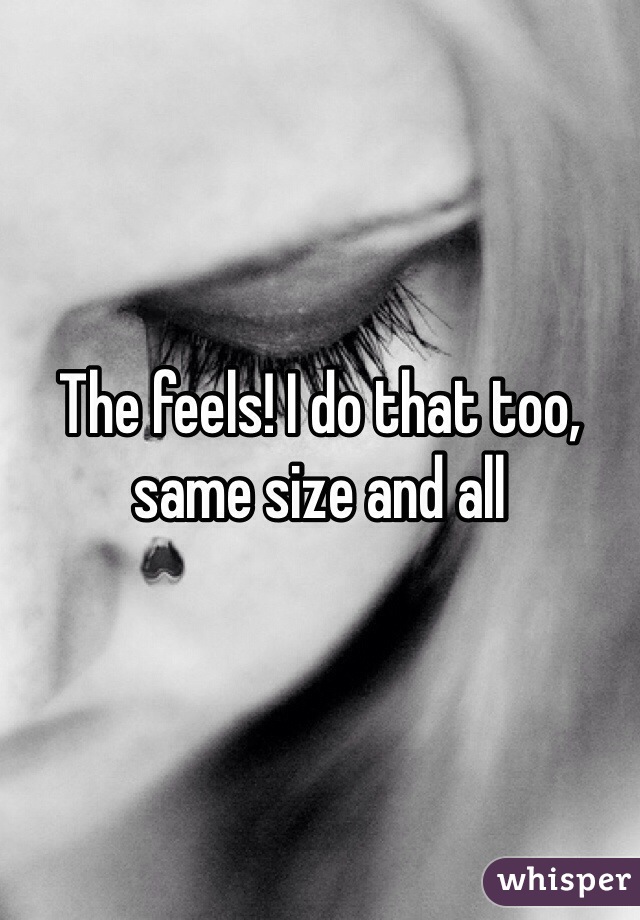 The feels! I do that too, same size and all