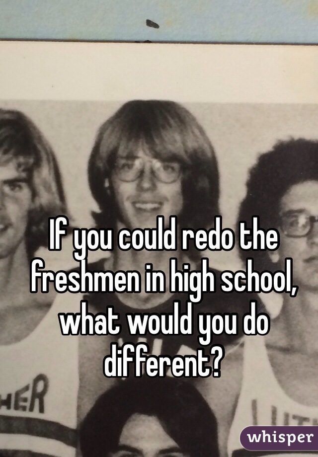 If you could redo the freshmen in high school, what would you do different?