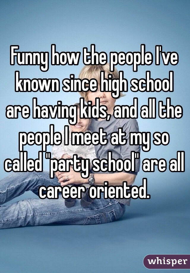 Funny how the people I've known since high school are having kids, and all the people I meet at my so called "party school" are all career oriented. 