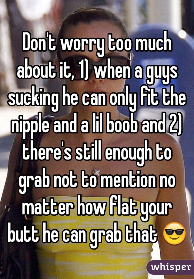 Don't worry too much about it, 1) when a guys sucking he can only fit the nipple and a lil boob and 2) there's still enough to grab not to mention no matter how flat your butt he can grab that 😎