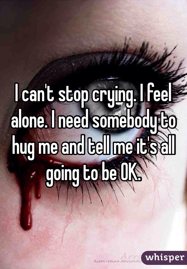 I can't stop crying. I feel alone. I need somebody to hug me and tell me it's all going to be OK.