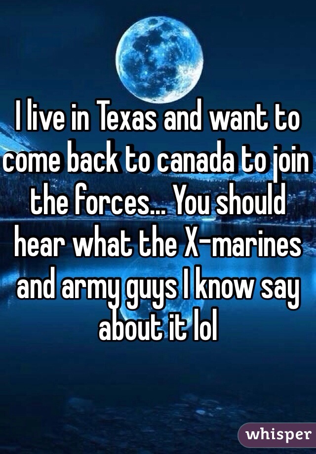 I live in Texas and want to come back to canada to join the forces... You should hear what the X-marines and army guys I know say about it lol