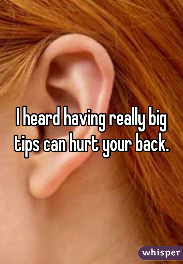 I heard having really big tips can hurt your back. 