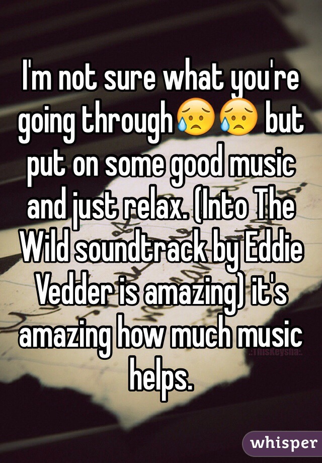 I'm not sure what you're going through😥😥 but put on some good music and just relax. (Into The Wild soundtrack by Eddie Vedder is amazing) it's amazing how much music helps. 
