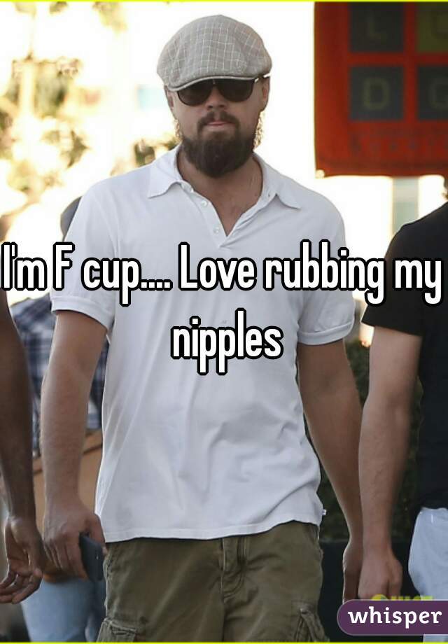 I'm F cup.... Love rubbing my nipples