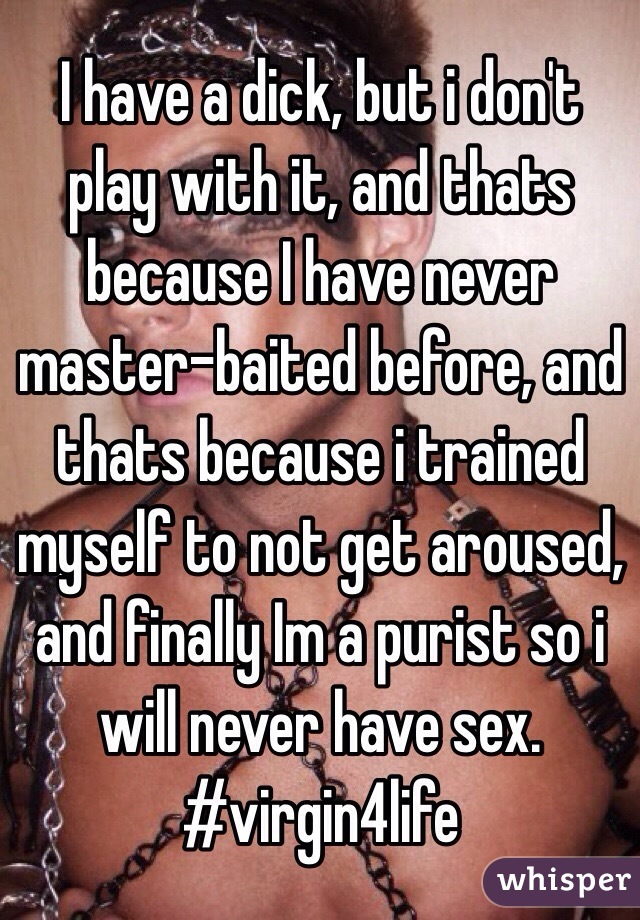 I have a dick, but i don't play with it, and thats because I have never master-baited before, and thats because i trained myself to not get aroused, and finally Im a purist so i will never have sex.
#virgin4life