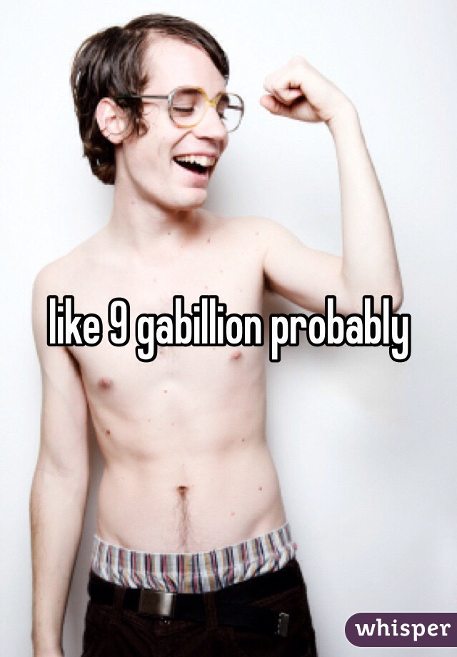 like 9 gabillion probably 