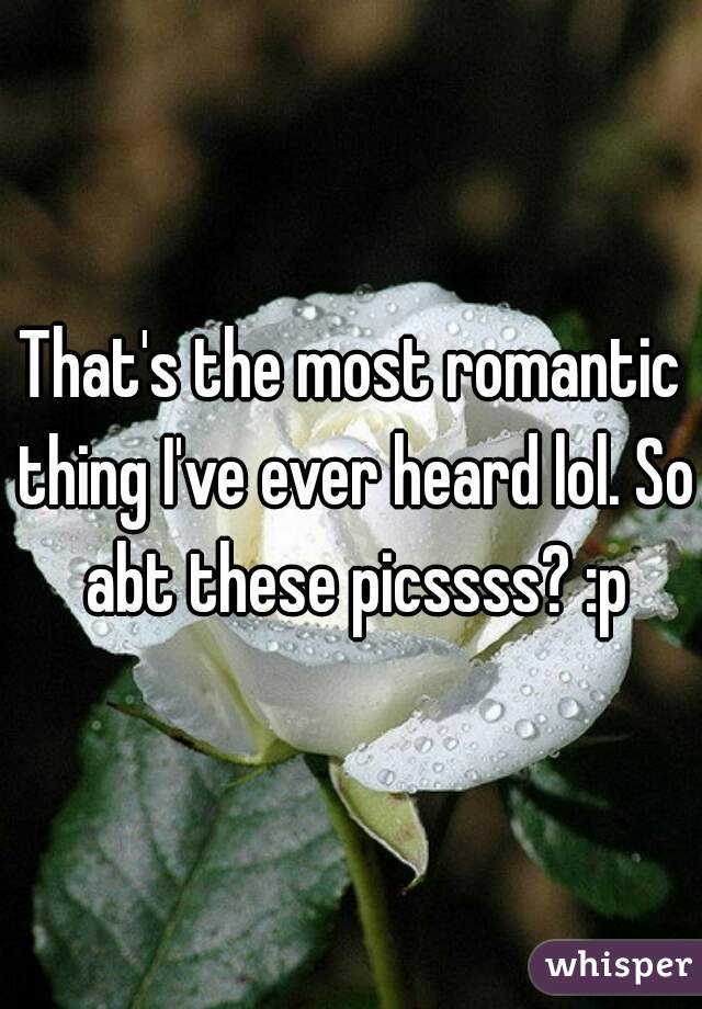That's the most romantic thing I've ever heard lol. So abt these picssss? :p