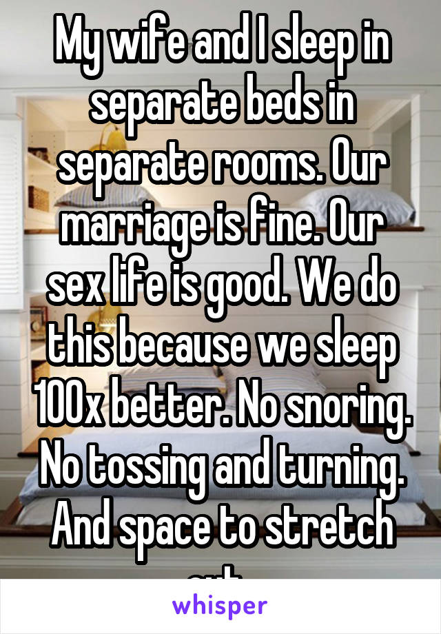 My wife and I sleep in separate beds in separate rooms. Our marriage is fine. Our sex life is good. We do this because we sleep 100x better. No snoring. No tossing and turning. And space to stretch out. 