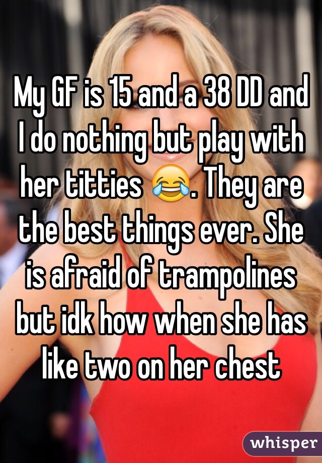 My GF is 15 and a 38 DD and I do nothing but play with her titties 😂. They are the best things ever. She is afraid of trampolines but idk how when she has like two on her chest 
