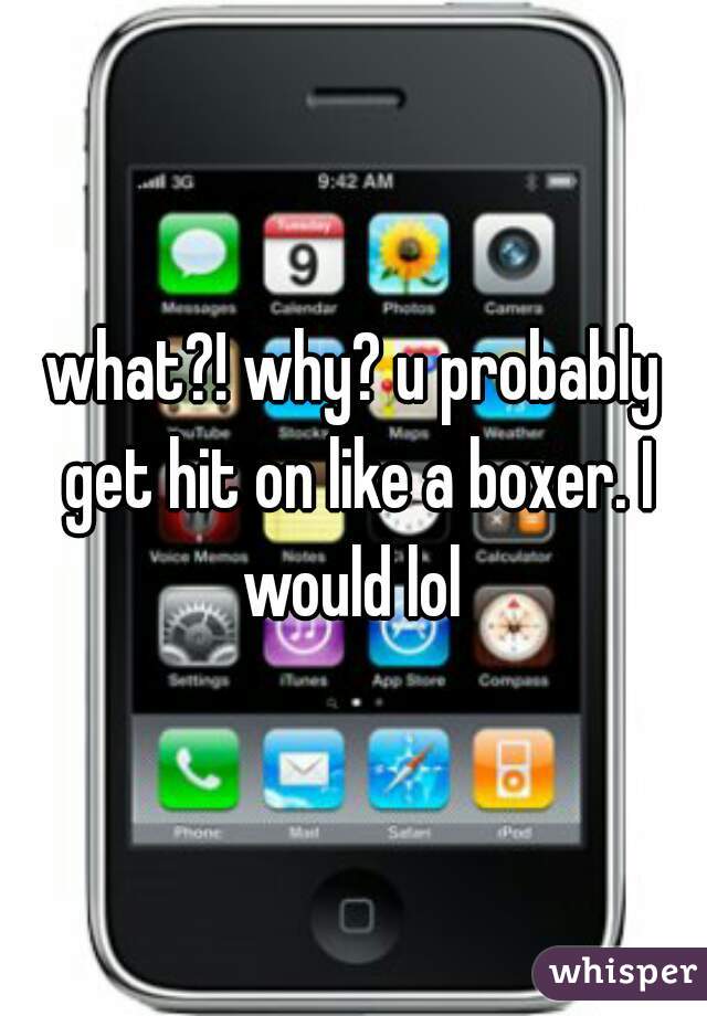 what?! why? u probably get hit on like a boxer. I would lol 