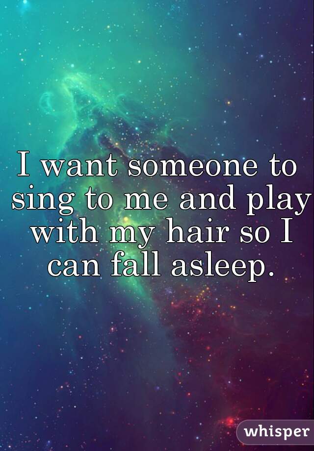 I want someone to sing to me and play with my hair so I can fall asleep.