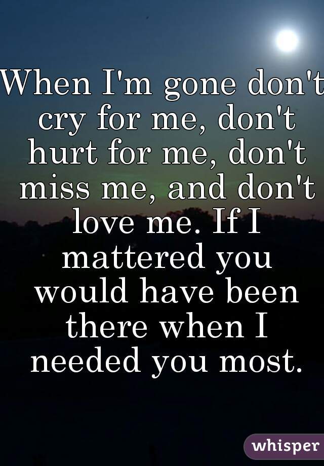When I'm gone don't cry for me, don't hurt for me, don't miss me, and don't love me. If I mattered you would have been there when I needed you most.