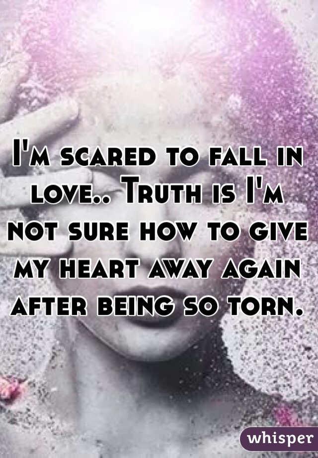 I'm scared to fall in love.. Truth is I'm not sure how to give my heart away again after being so torn.