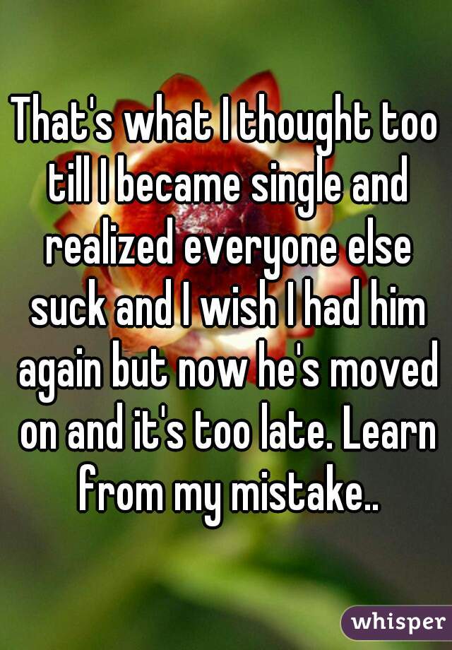 That's what I thought too till I became single and realized everyone else suck and I wish I had him again but now he's moved on and it's too late. Learn from my mistake..