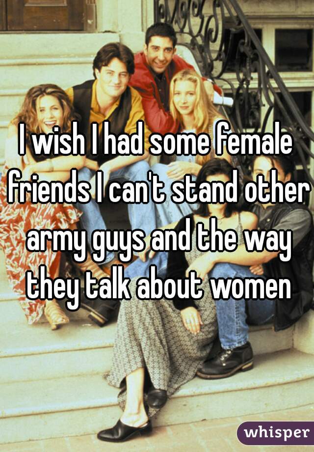 I wish I had some female friends I can't stand other army guys and the way they talk about women