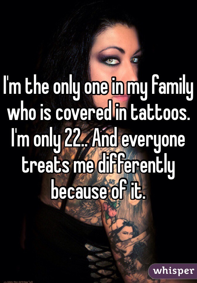 I'm the only one in my family who is covered in tattoos. I'm only 22.. And everyone treats me differently because of it. 