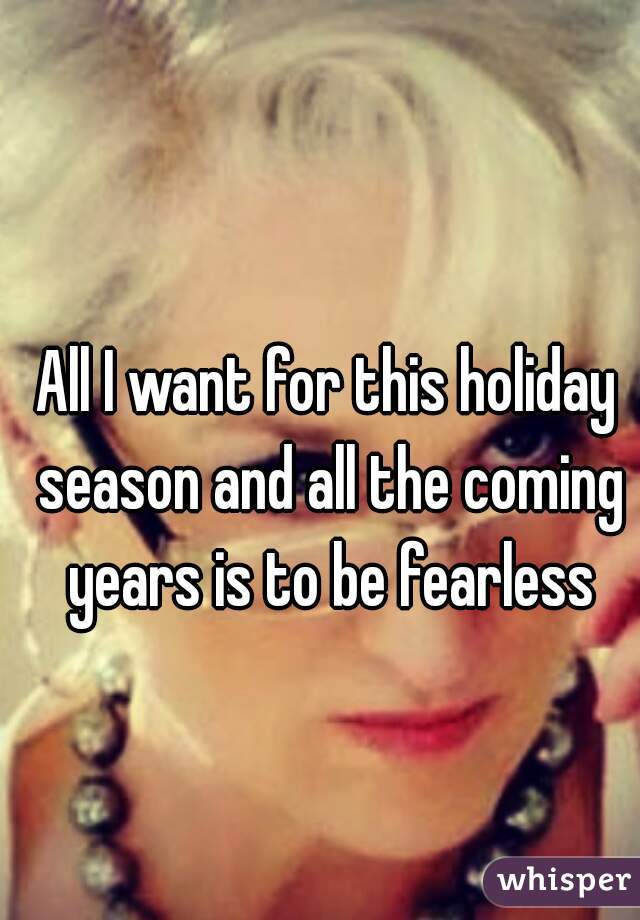 All I want for this holiday season and all the coming years is to be fearless
