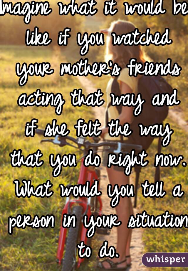 Imagine what it would be like if you watched your mother's friends acting that way and if she felt the way that you do right now. What would you tell a person in your situation to do.