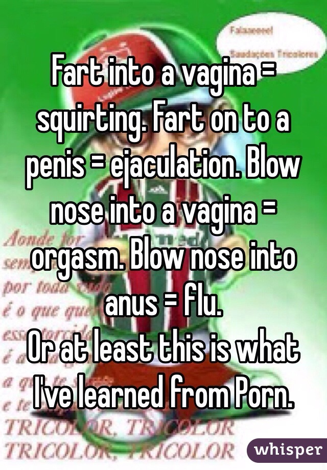 Fart into a vagina = squirting. Fart on to a penis = ejaculation. Blow nose into a vagina = orgasm. Blow nose into anus = flu. 
Or at least this is what I've learned from Porn.
