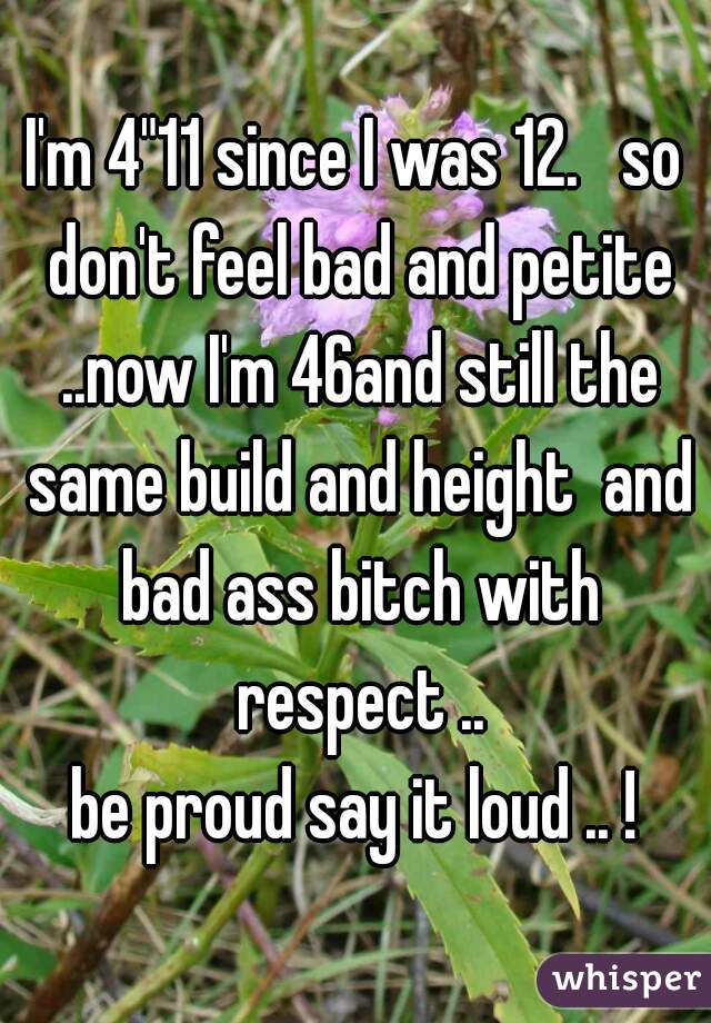 I'm 4"11 since I was 12.   so don't feel bad and petite ..now I'm 46and still the same build and height  and bad ass bitch with respect ..
be proud say it loud .. !