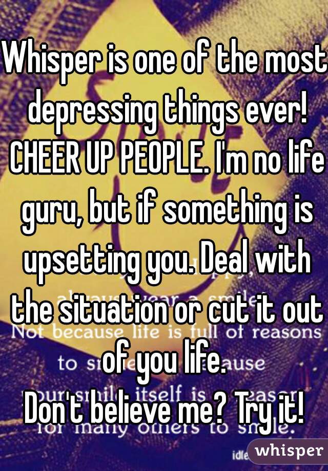 Whisper is one of the most depressing things ever! CHEER UP PEOPLE. I'm no life guru, but if something is upsetting you. Deal with the situation or cut it out of you life. 
Don't believe me? Try it!