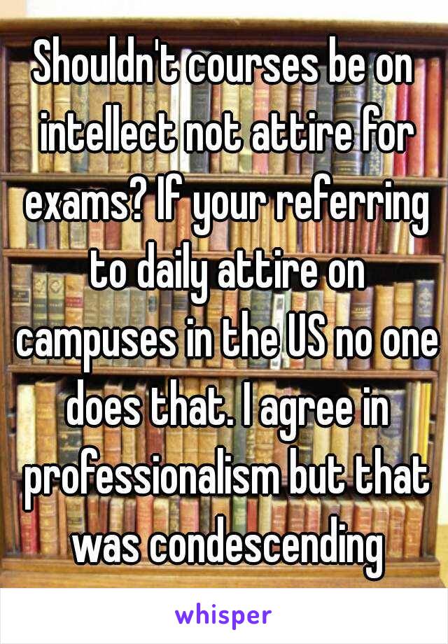 Shouldn't courses be on intellect not attire for exams? If your referring to daily attire on campuses in the US no one does that. I agree in professionalism but that was condescending