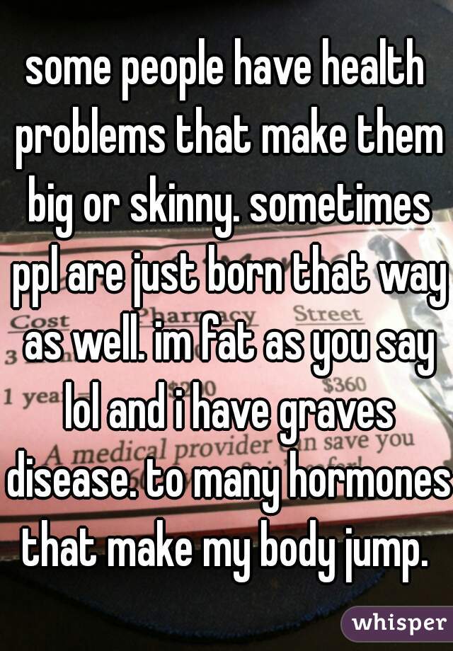 some people have health problems that make them big or skinny. sometimes ppl are just born that way as well. im fat as you say lol and i have graves disease. to many hormones that make my body jump. 