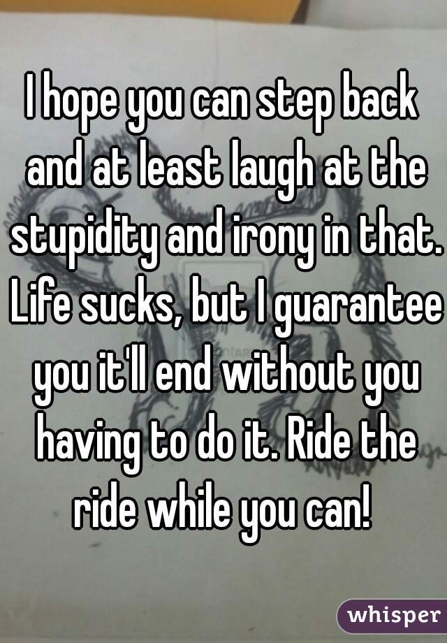 I hope you can step back and at least laugh at the stupidity and irony in that. Life sucks, but I guarantee you it'll end without you having to do it. Ride the ride while you can! 