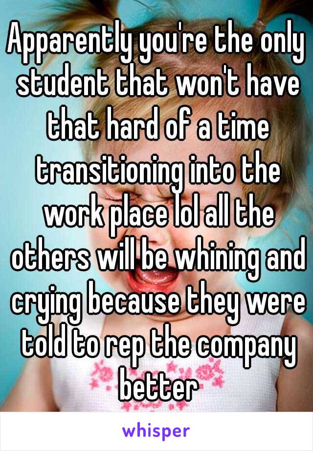 Apparently you're the only student that won't have that hard of a time transitioning into the work place lol all the others will be whining and crying because they were told to rep the company better