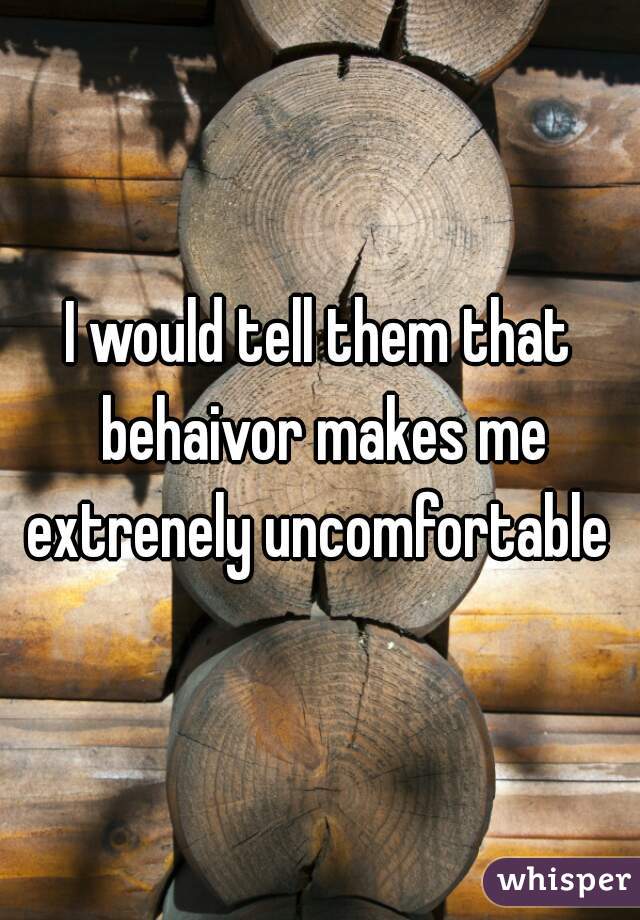 I would tell them that behaivor makes me extrenely uncomfortable 