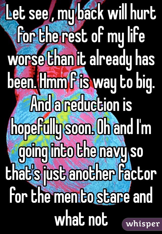 Let see , my back will hurt for the rest of my life worse than it already has been. Hmm f is way to big. And a reduction is hopefully soon. Oh and I'm going into the navy so that's just another factor for the men to stare and what not 